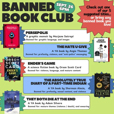 Banned Book Club Sept. 26 6pm Check out one of our five suggested titles or bring any banned book you love! Suggested titles:The Hate U Give, Persepolis, The Absolutely True Diary of A Part Time Indian, Ender's Game, and They Both Die at the End. 