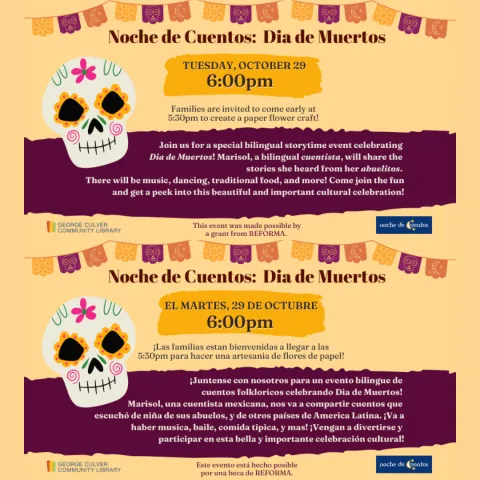 Background golden yellow. Images: papel picado banners in yellow, orange and purple and sugar skull. Yellow and purple text boxes. Text: Noche de Cuentos: Dia de Murtos Tuesday, October 29 6:00pm Families are invited to come early at 5:30pm to create a paper flower craft! Same image, but text in Spanish. Text: Noche de Cuentos: Dia de Murtos El martes, 29 de Octubre 6:00pm ¡Las familias estan bienvenidas a llegar a las 5:30pm para hacer una artesania de flores de papel!